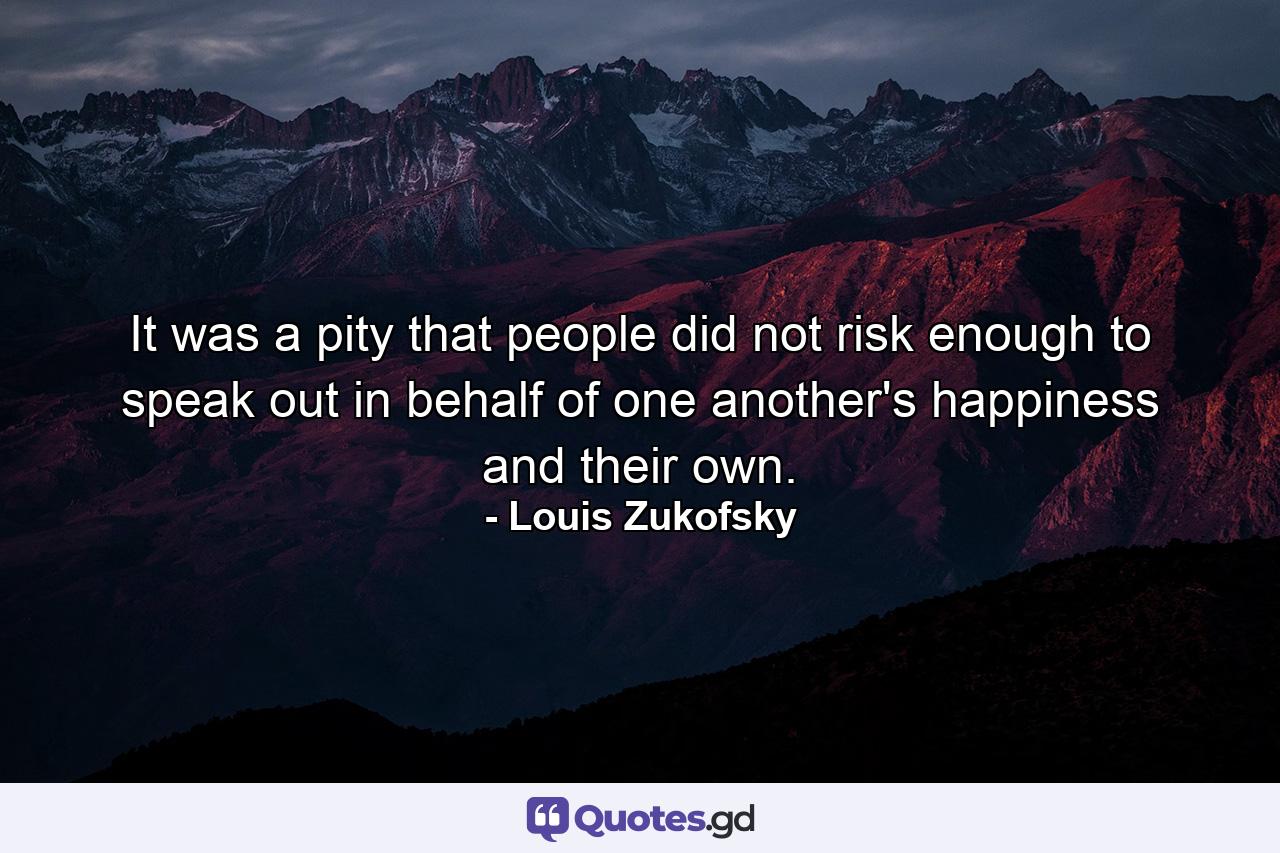 It was a pity that people did not risk enough to speak out in behalf of one another's happiness and their own. - Quote by Louis Zukofsky