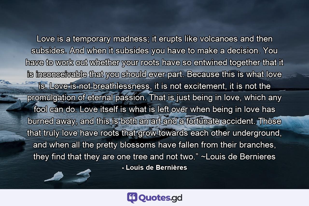 Love is a temporary madness; it erupts like volcanoes and then subsides. And when it subsides you have to make a decision. You have to work out whether your roots have so entwined together that it is inconceivable that you should ever part. Because this is what love is. Love is not breathlessness, it is not excitement, it is not the promulgation of eternal passion. That is just being in love, which any fool can do. Love itself is what is left over when being in love has burned away, and this is both an art and a fortunate accident. Those that truly love have roots that grow towards each other underground, and when all the pretty blossoms have fallen from their branches, they find that they are one tree and not two.” ~Louis de Bernieres - Quote by Louis de Bernières