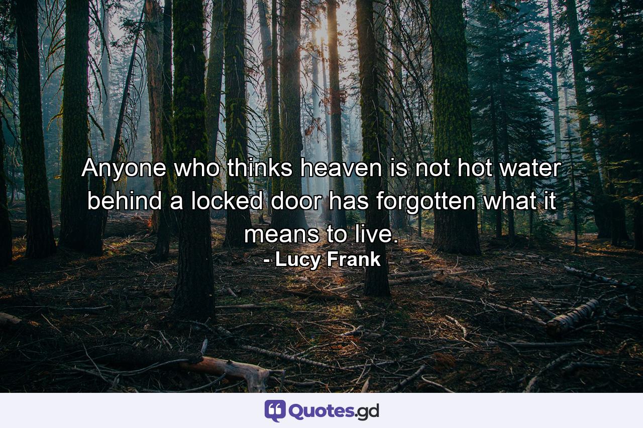 Anyone who thinks heaven is not hot water behind a locked door has forgotten what it means to live. - Quote by Lucy Frank