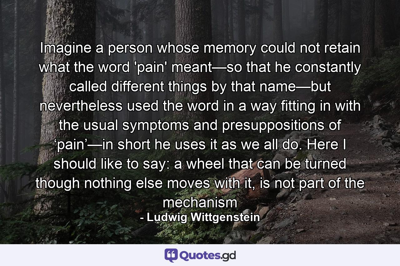 Imagine a person whose memory could not retain what the word 'pain' meant—so that he constantly called different things by that name—but nevertheless used the word in a way fitting in with the usual symptoms and presuppositions of ‘pain’—in short he uses it as we all do. Here I should like to say: a wheel that can be turned though nothing else moves with it, is not part of the mechanism - Quote by Ludwig Wittgenstein