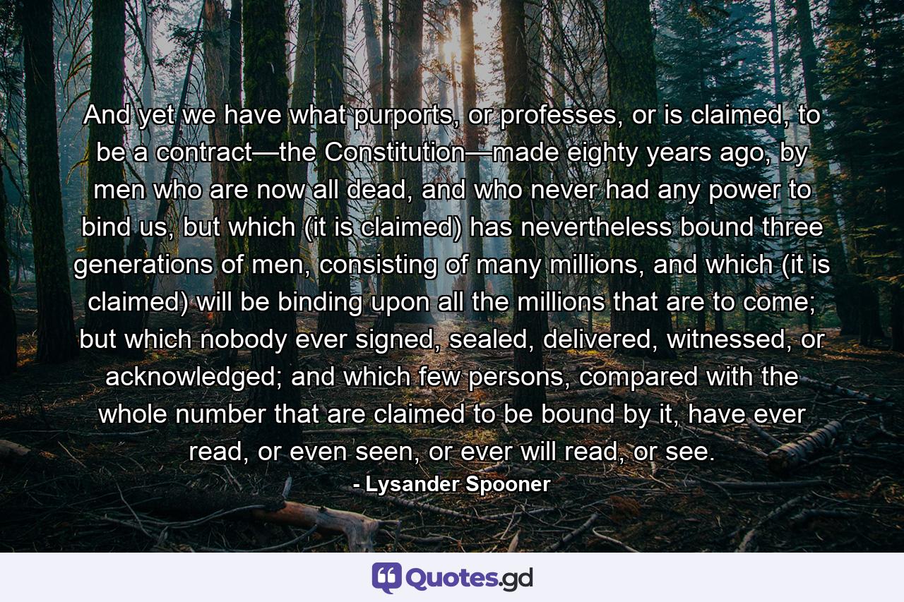 And yet we have what purports, or professes, or is claimed, to be a contract—the Constitution—made eighty years ago, by men who are now all dead, and who never had any power to bind us, but which (it is claimed) has nevertheless bound three generations of men, consisting of many millions, and which (it is claimed) will be binding upon all the millions that are to come; but which nobody ever signed, sealed, delivered, witnessed, or acknowledged; and which few persons, compared with the whole number that are claimed to be bound by it, have ever read, or even seen, or ever will read, or see. - Quote by Lysander Spooner