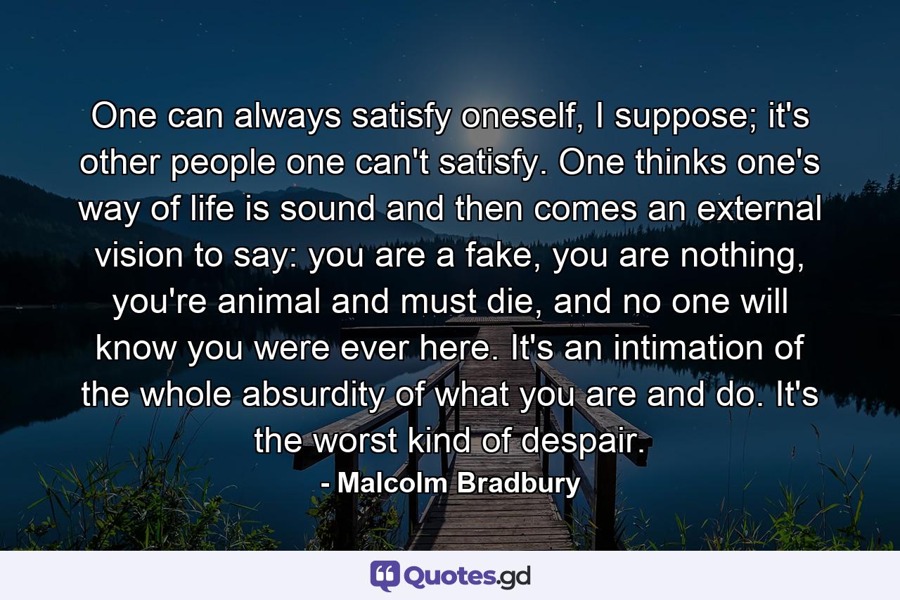 One can always satisfy oneself, I suppose; it's other people one can't satisfy. One thinks one's way of life is sound and then comes an external vision to say: you are a fake, you are nothing, you're animal and must die, and no one will know you were ever here. It's an intimation of the whole absurdity of what you are and do. It's the worst kind of despair. - Quote by Malcolm Bradbury