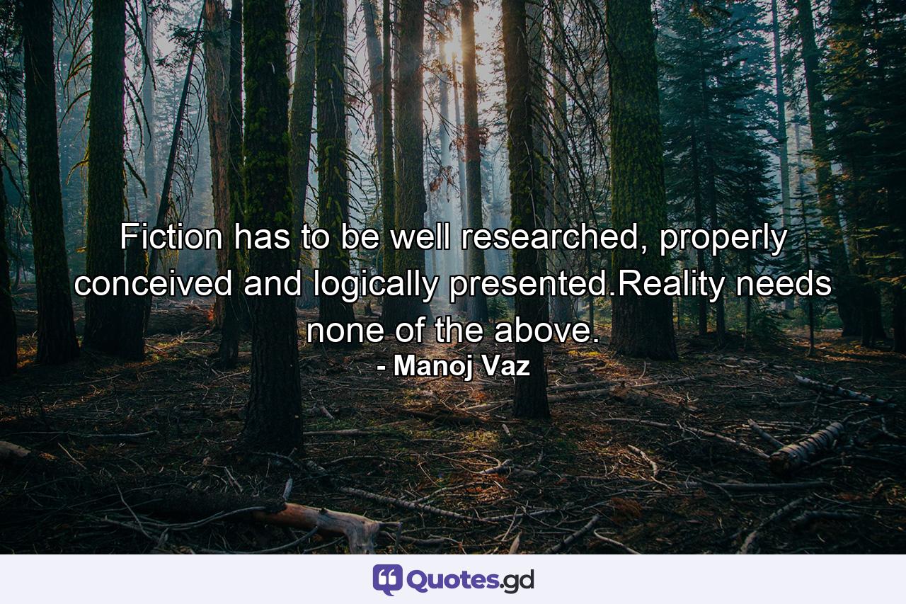 Fiction has to be well researched, properly conceived and logically presented.Reality needs none of the above. - Quote by Manoj Vaz