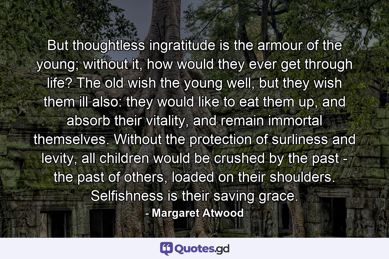 But thoughtless ingratitude is the armour of the young; without it, how would they ever get through life? The old wish the young well, but they wish them ill also: they would like to eat them up, and absorb their vitality, and remain immortal themselves. Without the protection of surliness and levity, all children would be crushed by the past - the past of others, loaded on their shoulders. Selfishness is their saving grace. - Quote by Margaret Atwood