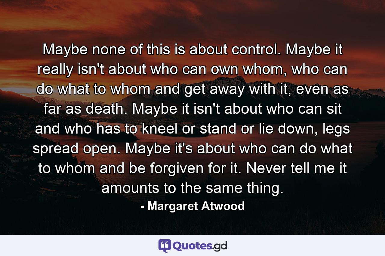 Maybe none of this is about control. Maybe it really isn't about who can own whom, who can do what to whom and get away with it, even as far as death. Maybe it isn't about who can sit and who has to kneel or stand or lie down, legs spread open. Maybe it's about who can do what to whom and be forgiven for it. Never tell me it amounts to the same thing. - Quote by Margaret Atwood