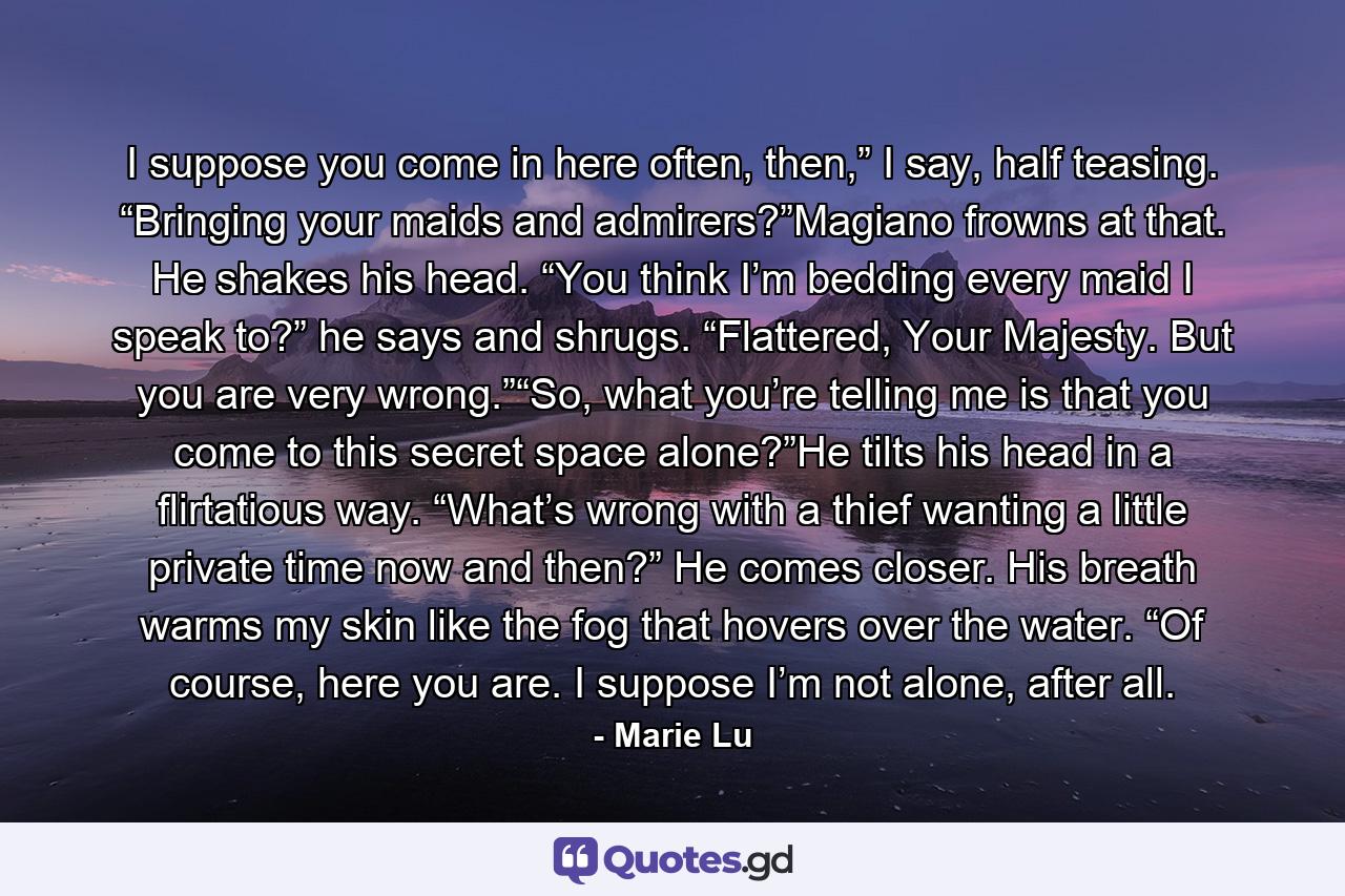 I suppose you come in here often, then,” I say, half teasing. “Bringing your maids and admirers?”Magiano frowns at that. He shakes his head. “You think I’m bedding every maid I speak to?” he says and shrugs. “Flattered, Your Majesty. But you are very wrong.”“So, what you’re telling me is that you come to this secret space alone?”He tilts his head in a flirtatious way. “What’s wrong with a thief wanting a little private time now and then?” He comes closer. His breath warms my skin like the fog that hovers over the water. “Of course, here you are. I suppose I’m not alone, after all. - Quote by Marie Lu