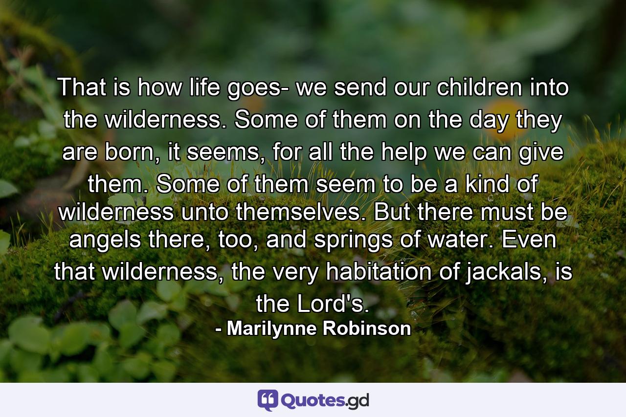 That is how life goes- we send our children into the wilderness. Some of them on the day they are born, it seems, for all the help we can give them. Some of them seem to be a kind of wilderness unto themselves. But there must be angels there, too, and springs of water. Even that wilderness, the very habitation of jackals, is the Lord's. - Quote by Marilynne Robinson