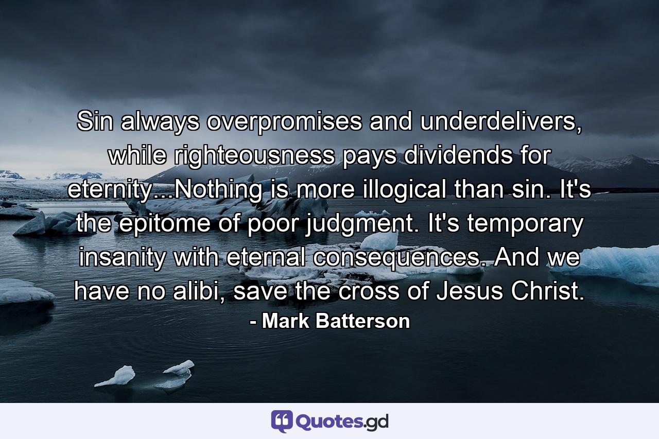 Sin always overpromises and underdelivers, while righteousness pays dividends for eternity...Nothing is more illogical than sin. It's the epitome of poor judgment. It's temporary insanity with eternal consequences. And we have no alibi, save the cross of Jesus Christ. - Quote by Mark Batterson