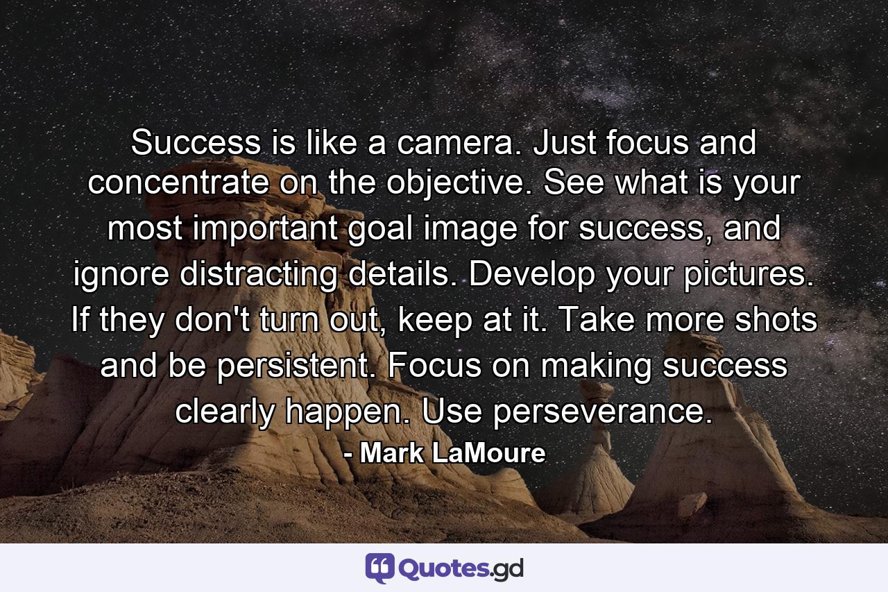 Success is like a camera. Just focus and concentrate on the objective. See what is your most important goal image for success, and ignore distracting details. Develop your pictures. If they don't turn out, keep at it. Take more shots and be persistent. Focus on making success clearly happen. Use perseverance. - Quote by Mark LaMoure