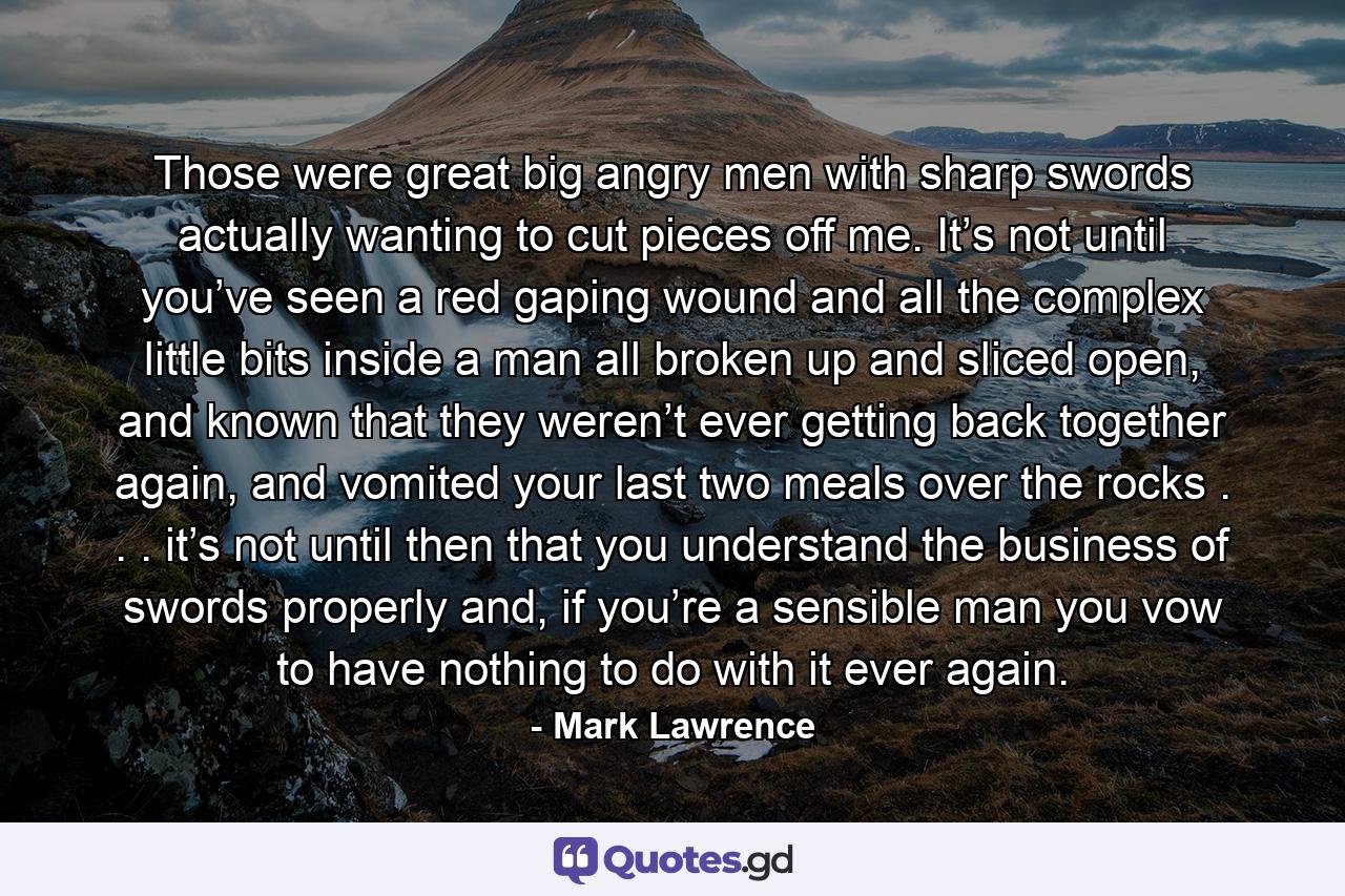 Those were great big angry men with sharp swords actually wanting to cut pieces off me. It’s not until you’ve seen a red gaping wound and all the complex little bits inside a man all broken up and sliced open, and known that they weren’t ever getting back together again, and vomited your last two meals over the rocks . . . it’s not until then that you understand the business of swords properly and, if you’re a sensible man you vow to have nothing to do with it ever again. - Quote by Mark Lawrence