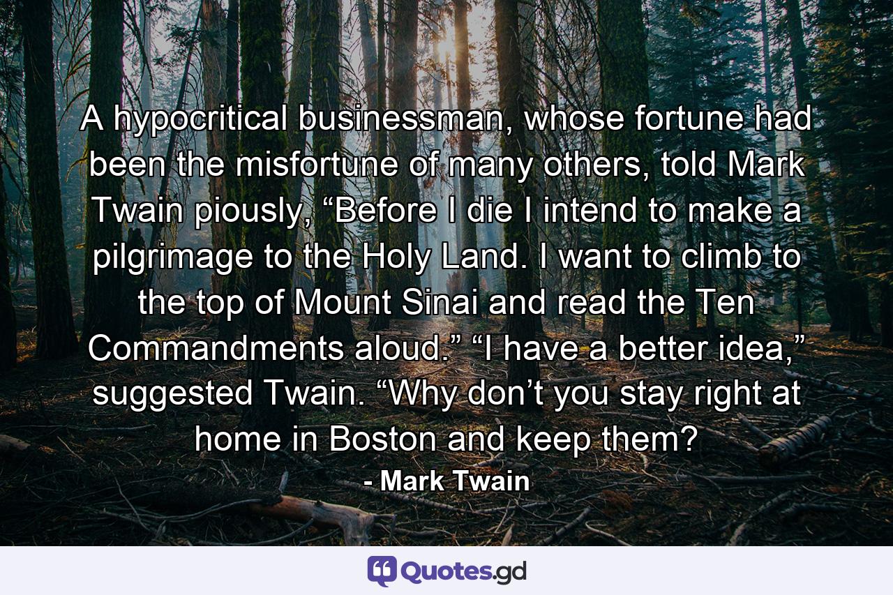 A hypocritical businessman, whose fortune had been the misfortune of many others, told Mark Twain piously, “Before I die I intend to make a pilgrimage to the Holy Land. I want to climb to the top of Mount Sinai and read the Ten Commandments aloud.” “I have a better idea,” suggested Twain. “Why don’t you stay right at home in Boston and keep them? - Quote by Mark Twain