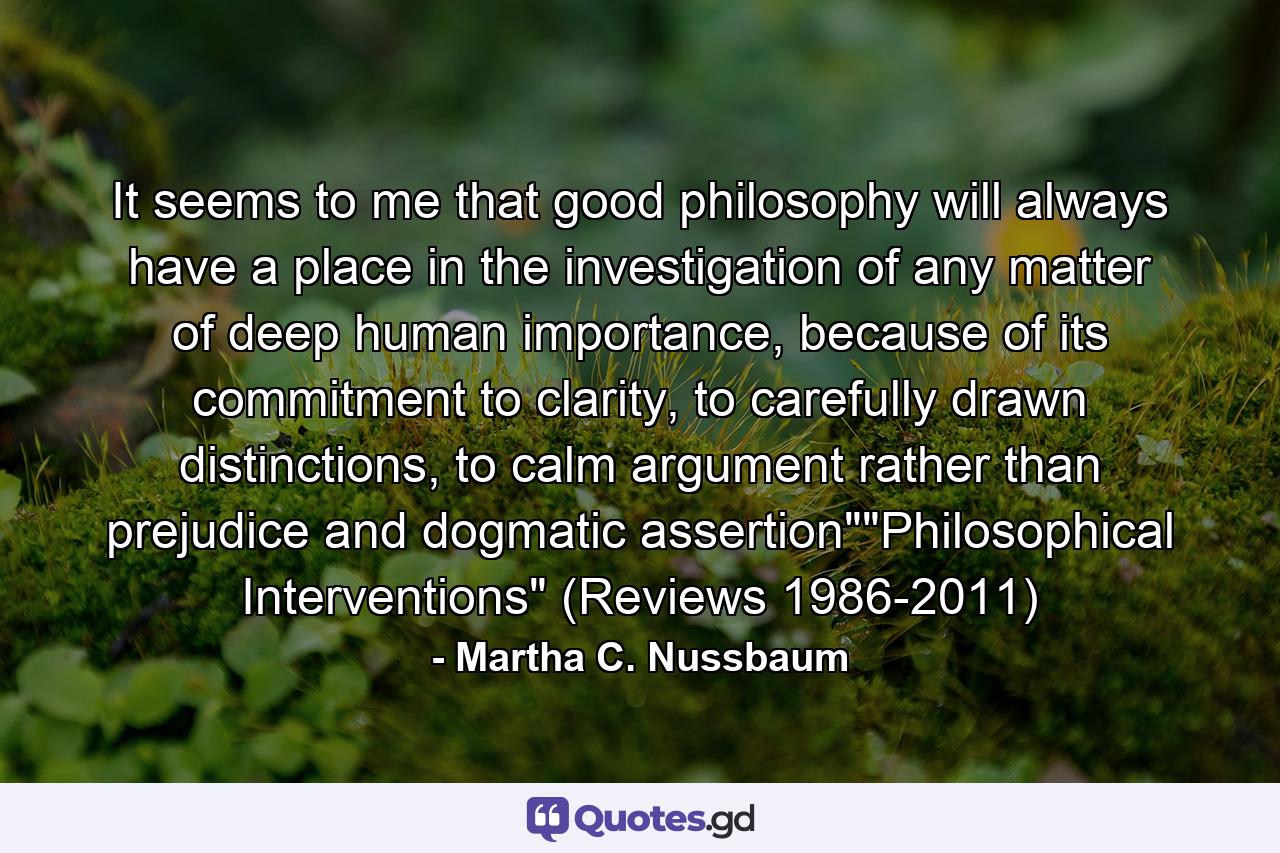 It seems to me that good philosophy will always have a place in the investigation of any matter of deep human importance, because of its commitment to clarity, to carefully drawn distinctions, to calm argument rather than prejudice and dogmatic assertion