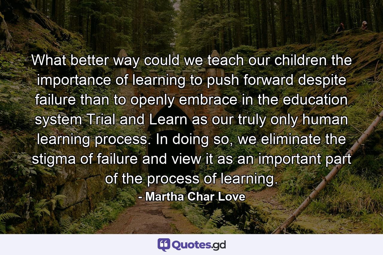 What better way could we teach our children the importance of learning to push forward despite failure than to openly embrace in the education system Trial and Learn as our truly only human learning process. In doing so, we eliminate the stigma of failure and view it as an important part of the process of learning. - Quote by Martha Char Love