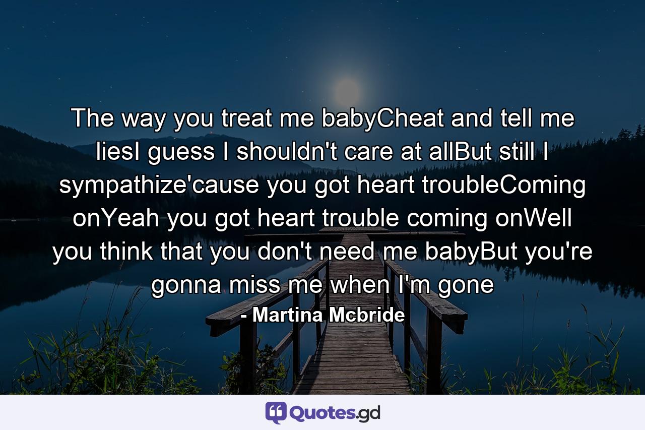 The way you treat me babyCheat and tell me liesI guess I shouldn't care at allBut still I sympathize'cause you got heart troubleComing onYeah you got heart trouble coming onWell you think that you don't need me babyBut you're gonna miss me when I'm gone - Quote by Martina Mcbride