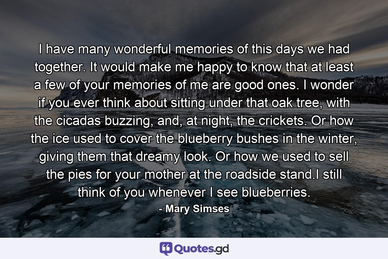 I have many wonderful memories of this days we had together. It would make me happy to know that at least a few of your memories of me are good ones. I wonder if you ever think about sitting under that oak tree, with the cicadas buzzing, and, at night, the crickets. Or how the ice used to cover the blueberry bushes in the winter, giving them that dreamy look. Or how we used to sell the pies for your mother at the roadside stand.I still think of you whenever I see blueberries. - Quote by Mary Simses