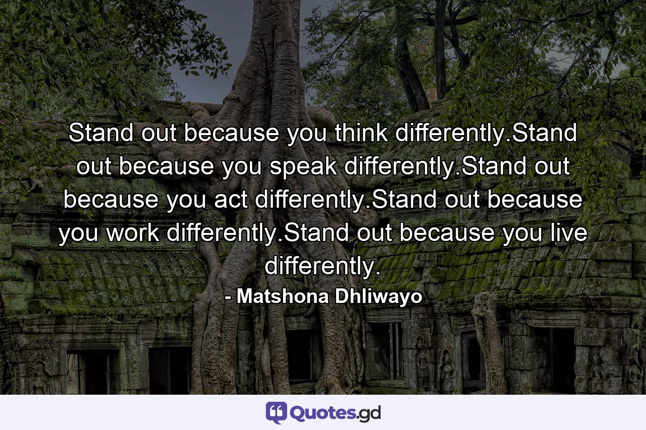 Stand out because you think differently.Stand out because you speak differently.Stand out because you act differently.Stand out because you work differently.Stand out because you live differently. - Quote by Matshona Dhliwayo