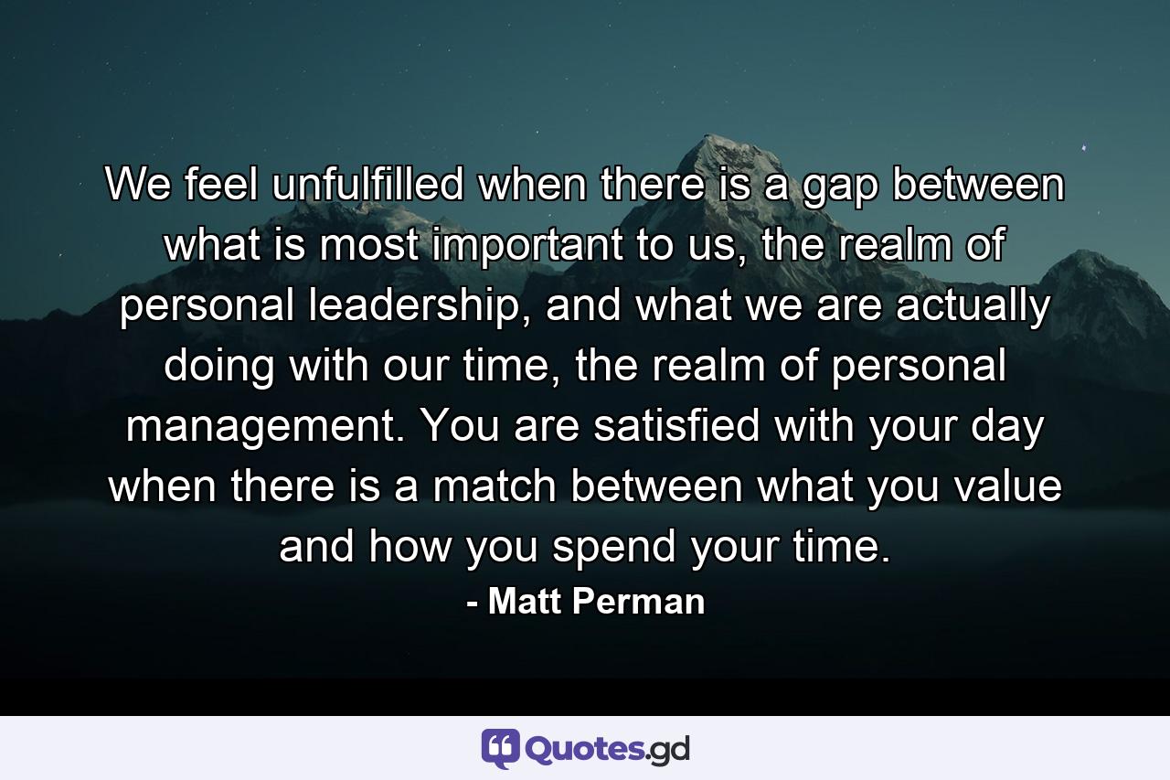 We feel unfulfilled when there is a gap between what is most important to us, the realm of personal leadership, and what we are actually doing with our time, the realm of personal management. You are satisfied with your day when there is a match between what you value and how you spend your time. - Quote by Matt Perman