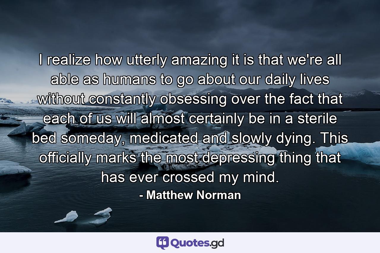 I realize how utterly amazing it is that we're all able as humans to go about our daily lives without constantly obsessing over the fact that each of us will almost certainly be in a sterile bed someday, medicated and slowly dying. This officially marks the most depressing thing that has ever crossed my mind. - Quote by Matthew Norman