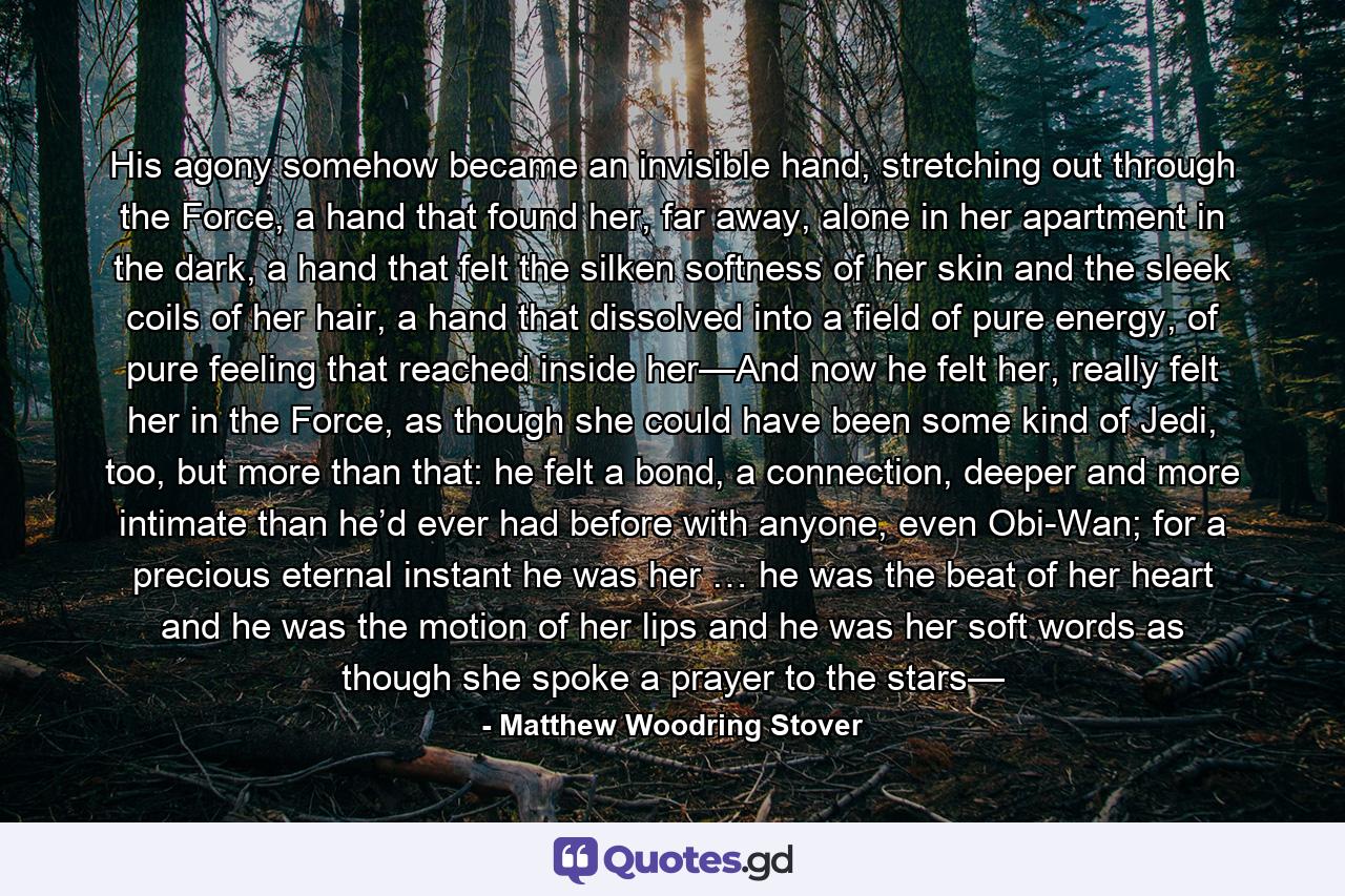 His agony somehow became an invisible hand, stretching out through the Force, a hand that found her, far away, alone in her apartment in the dark, a hand that felt the silken softness of her skin and the sleek coils of her hair, a hand that dissolved into a field of pure energy, of pure feeling that reached inside her—And now he felt her, really felt her in the Force, as though she could have been some kind of Jedi, too, but more than that: he felt a bond, a connection, deeper and more intimate than he’d ever had before with anyone, even Obi-Wan; for a precious eternal instant he was her … he was the beat of her heart and he was the motion of her lips and he was her soft words as though she spoke a prayer to the stars— - Quote by Matthew Woodring Stover