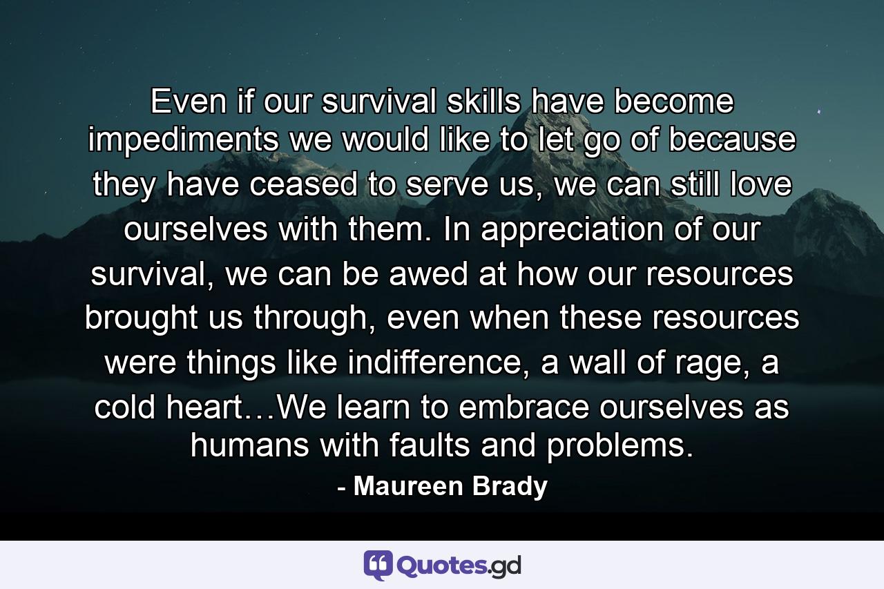 Even if our survival skills have become impediments we would like to let go of because they have ceased to serve us, we can still love ourselves with them. In appreciation of our survival, we can be awed at how our resources brought us through, even when these resources were things like indifference, a wall of rage, a cold heart…We learn to embrace ourselves as humans with faults and problems. - Quote by Maureen Brady