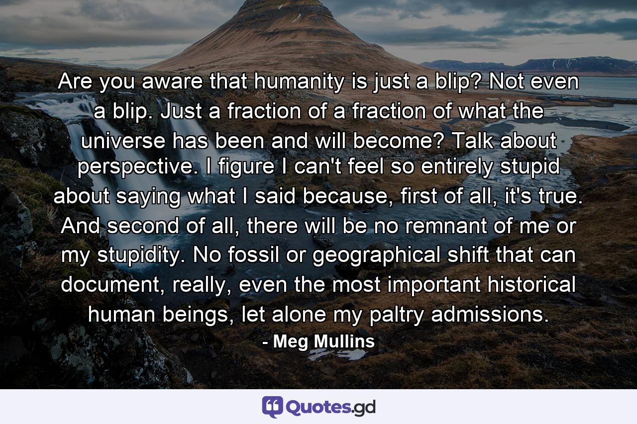 Are you aware that humanity is just a blip? Not even a blip. Just a fraction of a fraction of what the universe has been and will become? Talk about perspective. I figure I can't feel so entirely stupid about saying what I said because, first of all, it's true. And second of all, there will be no remnant of me or my stupidity. No fossil or geographical shift that can document, really, even the most important historical human beings, let alone my paltry admissions. - Quote by Meg Mullins