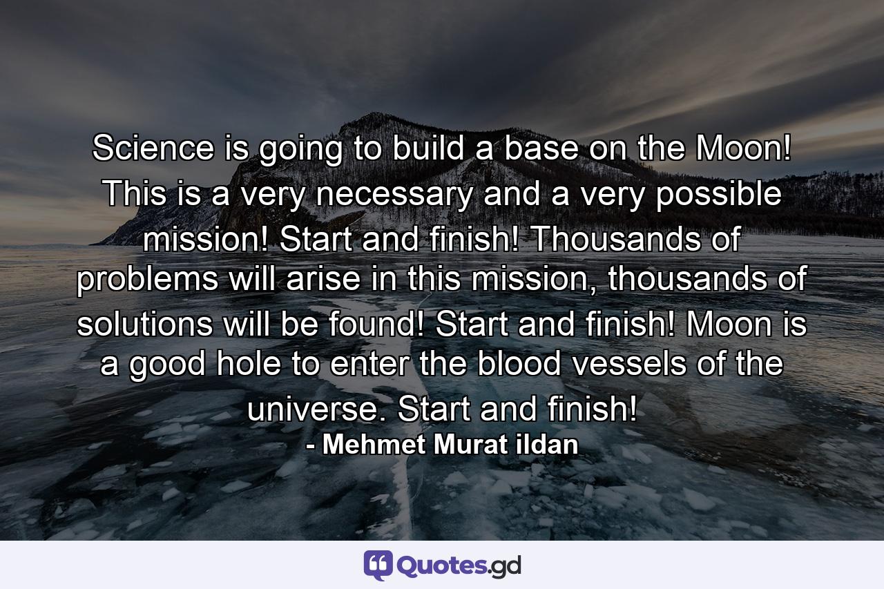 Science is going to build a base on the Moon! This is a very necessary and a very possible mission! Start and finish! Thousands of problems will arise in this mission, thousands of solutions will be found! Start and finish! Moon is a good hole to enter the blood vessels of the universe. Start and finish! - Quote by Mehmet Murat ildan