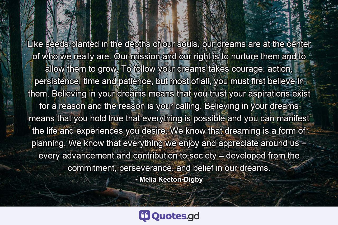 Like seeds planted in the depths of our souls, our dreams are at the center of who we really are. Our mission and our right is to nurture them and to allow them to grow. To follow your dreams takes courage, action, persistence, time and patience, but most of all, you must first believe in them. Believing in your dreams means that you trust your aspirations exist for a reason and the reason is your calling. Believing in your dreams means that you hold true that everything is possible and you can manifest the life and experiences you desire. We know that dreaming is a form of planning. We know that everything we enjoy and appreciate around us – every advancement and contribution to society – developed from the commitment, perseverance, and belief in our dreams. - Quote by Melia Keeton-Digby