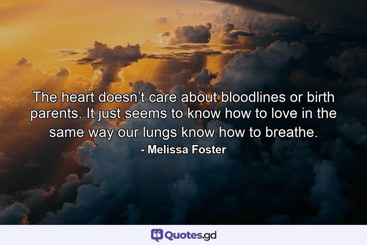 The heart doesn’t care about bloodlines or birth parents. It just seems to know how to love in the same way our lungs know how to breathe. - Quote by Melissa Foster