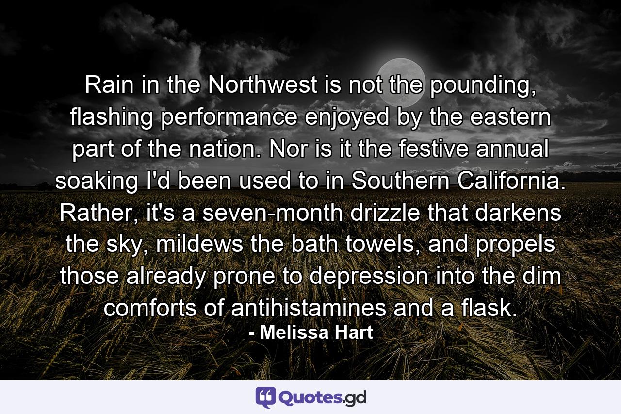 Rain in the Northwest is not the pounding, flashing performance enjoyed by the eastern part of the nation. Nor is it the festive annual soaking I'd been used to in Southern California. Rather, it's a seven-month drizzle that darkens the sky, mildews the bath towels, and propels those already prone to depression into the dim comforts of antihistamines and a flask. - Quote by Melissa Hart