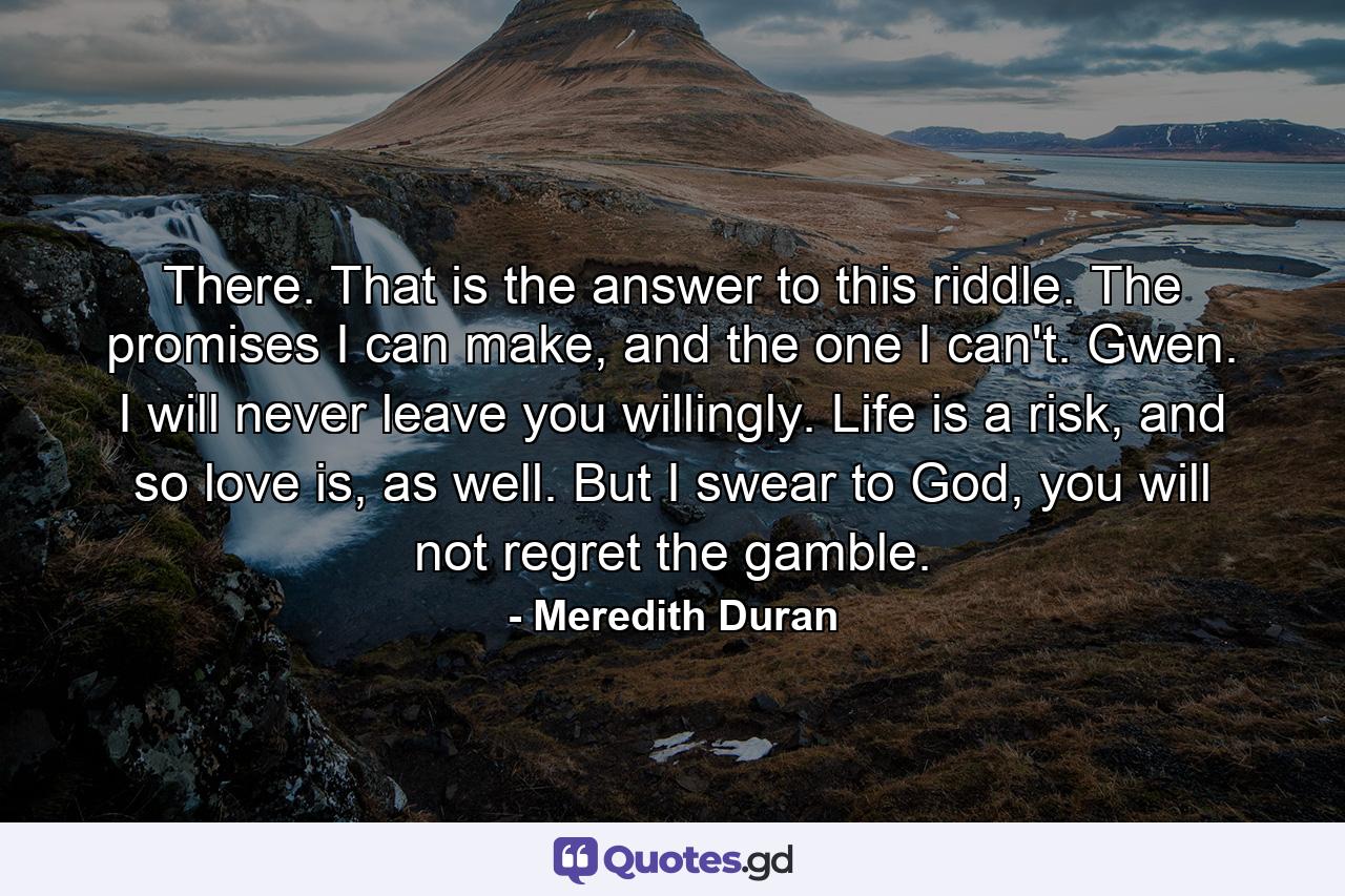 There. That is the answer to this riddle. The promises I can make, and the one I can't. Gwen. I will never leave you willingly. Life is a risk, and so love is, as well. But I swear to God, you will not regret the gamble. - Quote by Meredith Duran