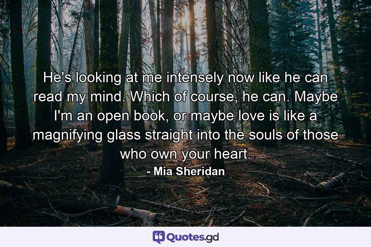 He's looking at me intensely now like he can read my mind. Which of course, he can. Maybe I'm an open book, or maybe love is like a magnifying glass straight into the souls of those who own your heart. - Quote by Mia Sheridan