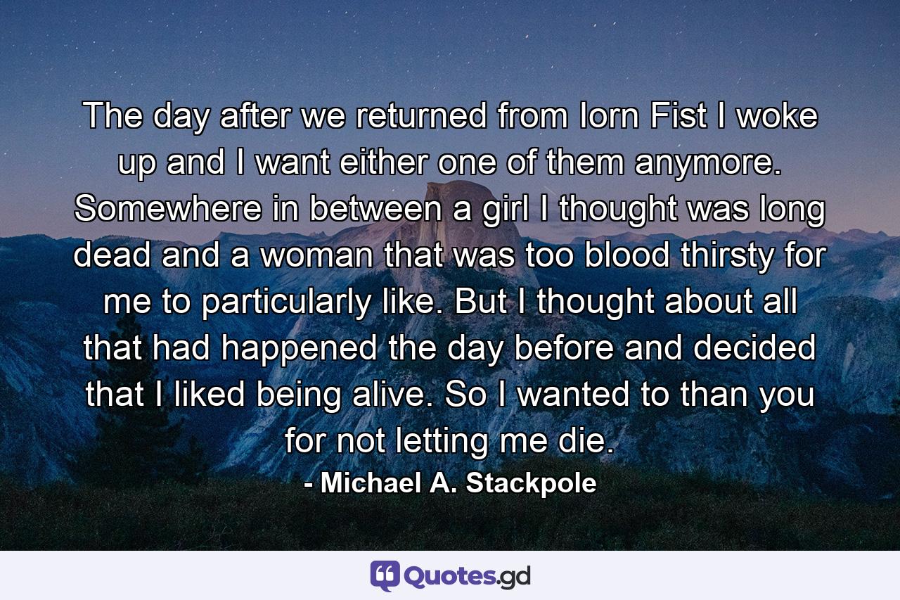 The day after we returned from Iorn Fist I woke up and I want either one of them anymore. Somewhere in between a girl I thought was long dead and a woman that was too blood thirsty for me to particularly like. But I thought about all that had happened the day before and decided that I liked being alive. So I wanted to than you for not letting me die. - Quote by Michael A. Stackpole