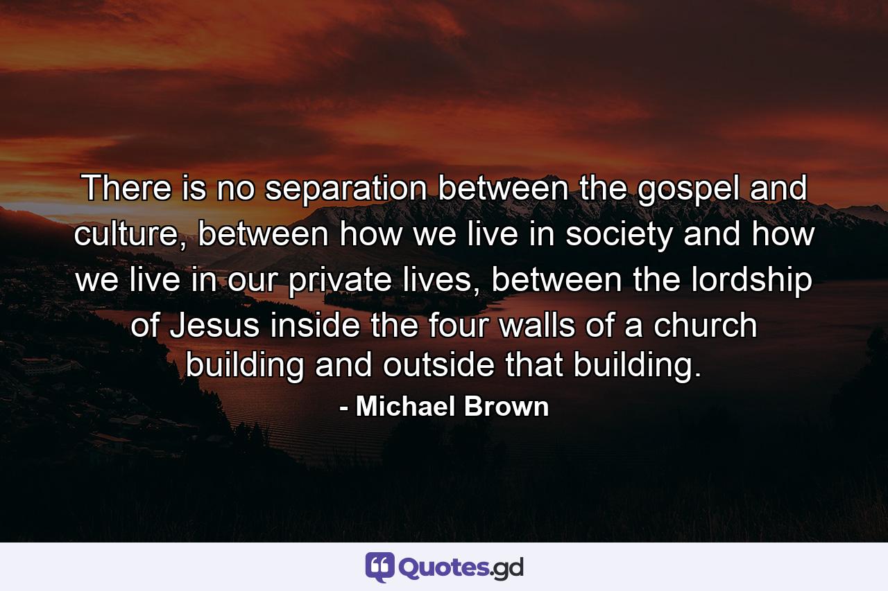 There is no separation between the gospel and culture, between how we live in society and how we live in our private lives, between the lordship of Jesus inside the four walls of a church building and outside that building. - Quote by Michael Brown