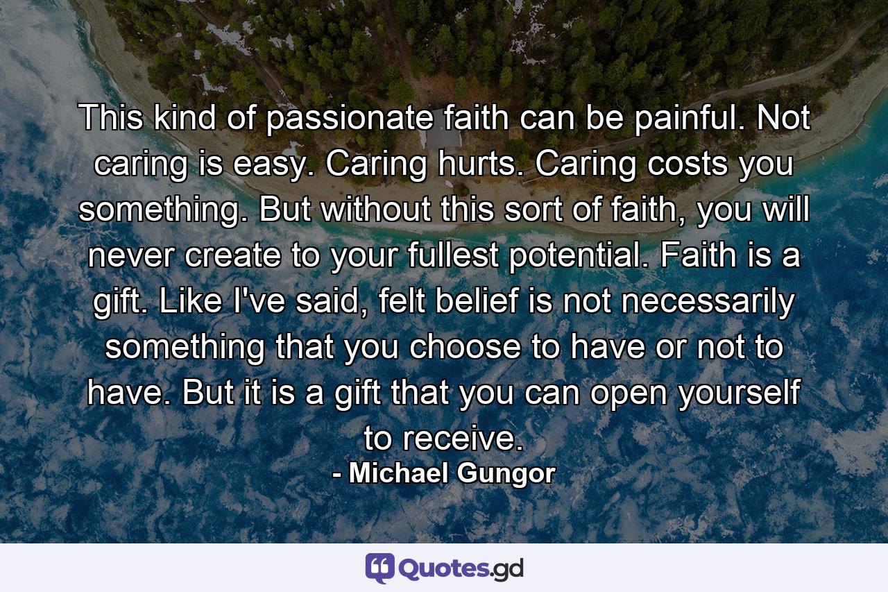 This kind of passionate faith can be painful. Not caring is easy. Caring hurts. Caring costs you something. But without this sort of faith, you will never create to your fullest potential. Faith is a gift. Like I've said, felt belief is not necessarily something that you choose to have or not to have. But it is a gift that you can open yourself to receive. - Quote by Michael Gungor