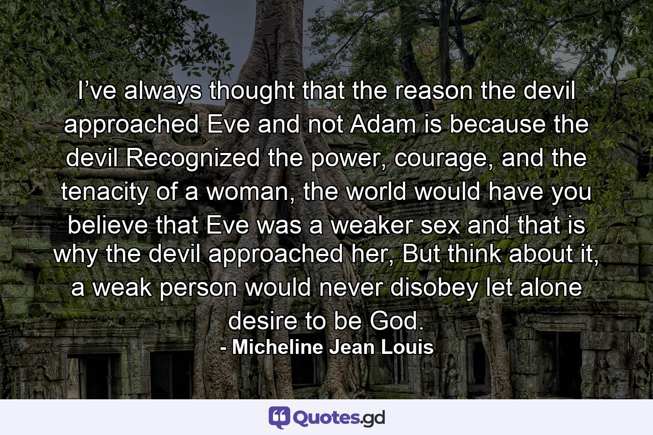 I’ve always thought that the reason the devil approached Eve and not Adam is because the devil Recognized the power, courage, and the tenacity of a woman, the world would have you believe that Eve was a weaker sex and that is why the devil approached her, But think about it, a weak person would never disobey let alone desire to be God. - Quote by Micheline Jean Louis