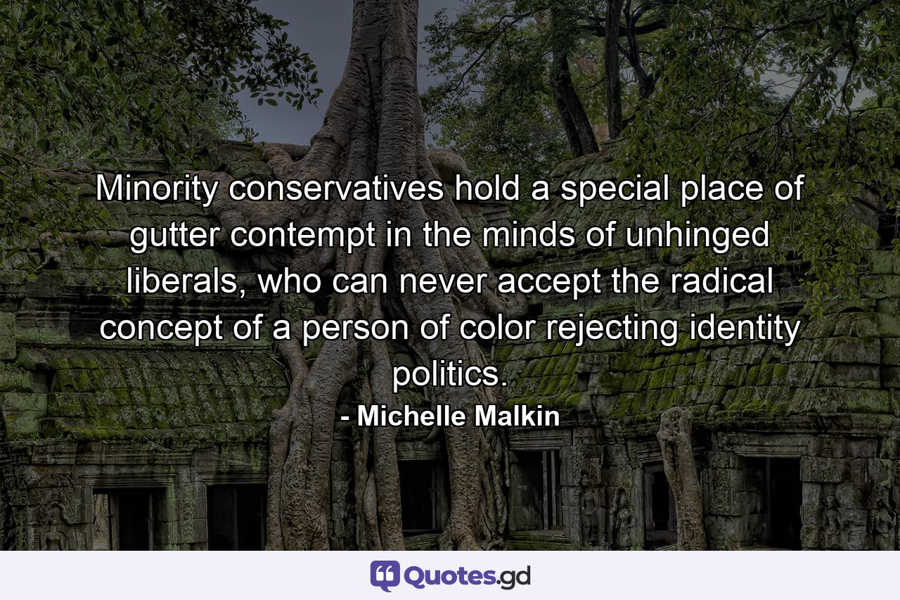 Minority conservatives hold a special place of gutter contempt in the minds of unhinged liberals, who can never accept the radical concept of a person of color rejecting identity politics. - Quote by Michelle Malkin