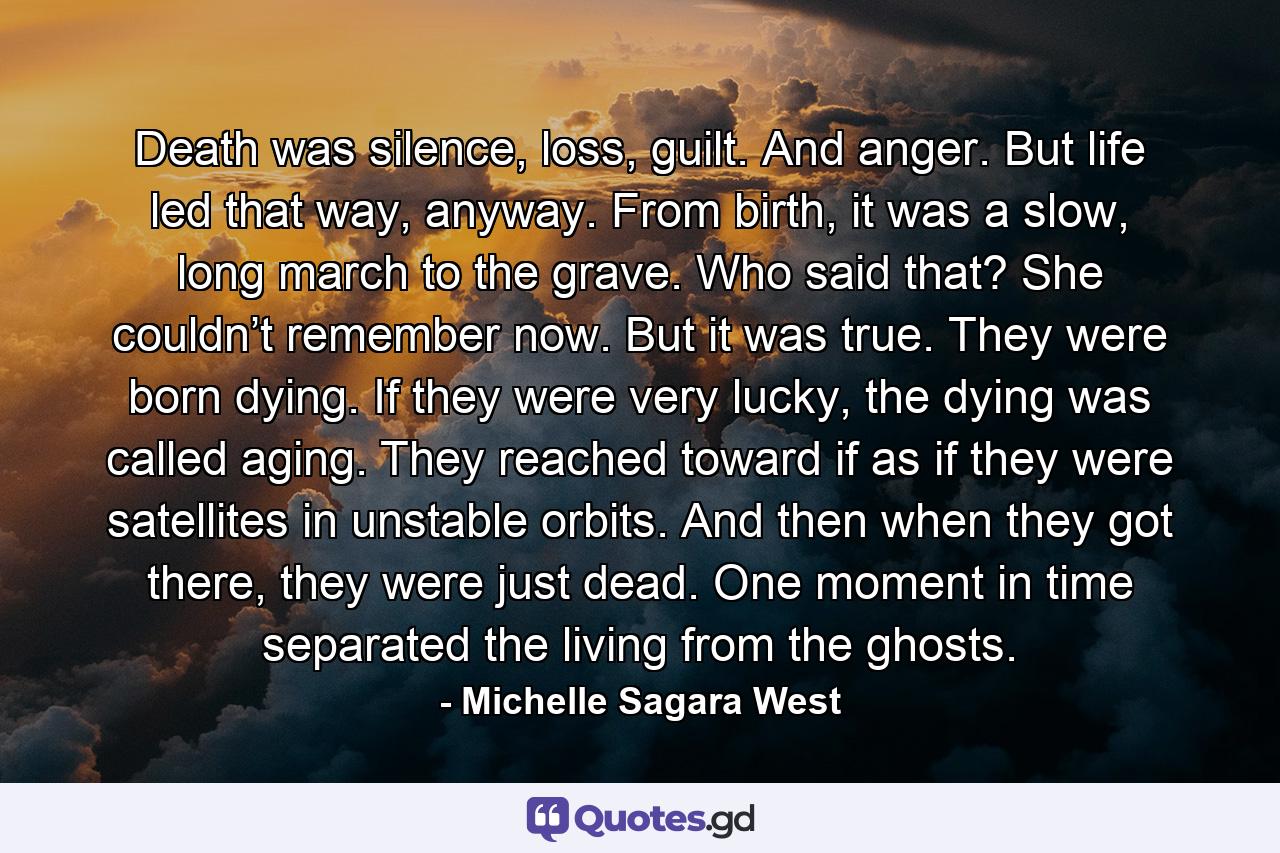 Death was silence, loss, guilt. And anger. But life led that way, anyway. From birth, it was a slow, long march to the grave. Who said that? She couldn’t remember now. But it was true. They were born dying. If they were very lucky, the dying was called aging. They reached toward if as if they were satellites in unstable orbits. And then when they got there, they were just dead. One moment in time separated the living from the ghosts. - Quote by Michelle Sagara West