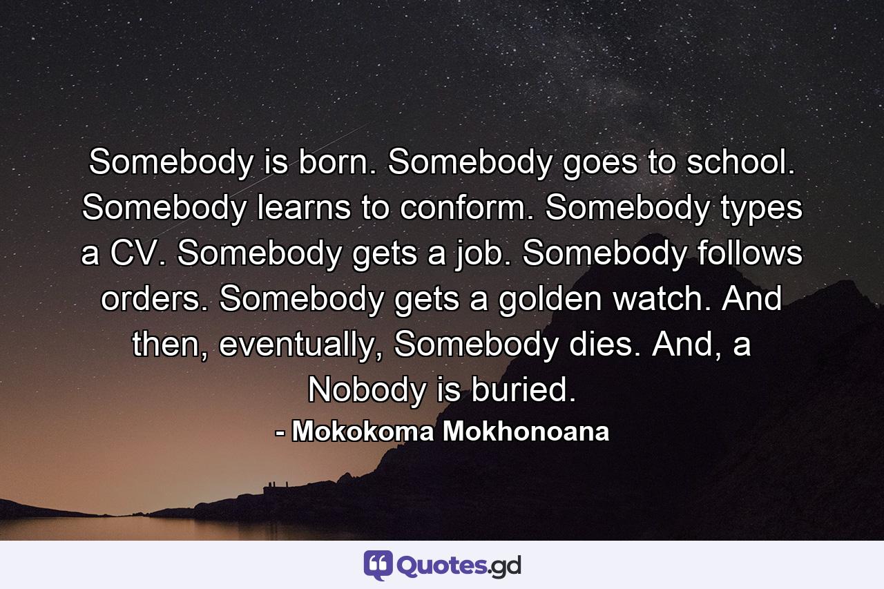 Somebody is born. Somebody goes to school. Somebody learns to conform. Somebody types a CV. Somebody gets a job. Somebody follows orders. Somebody gets a golden watch. And then, eventually, Somebody dies. And, a Nobody is buried. - Quote by Mokokoma Mokhonoana