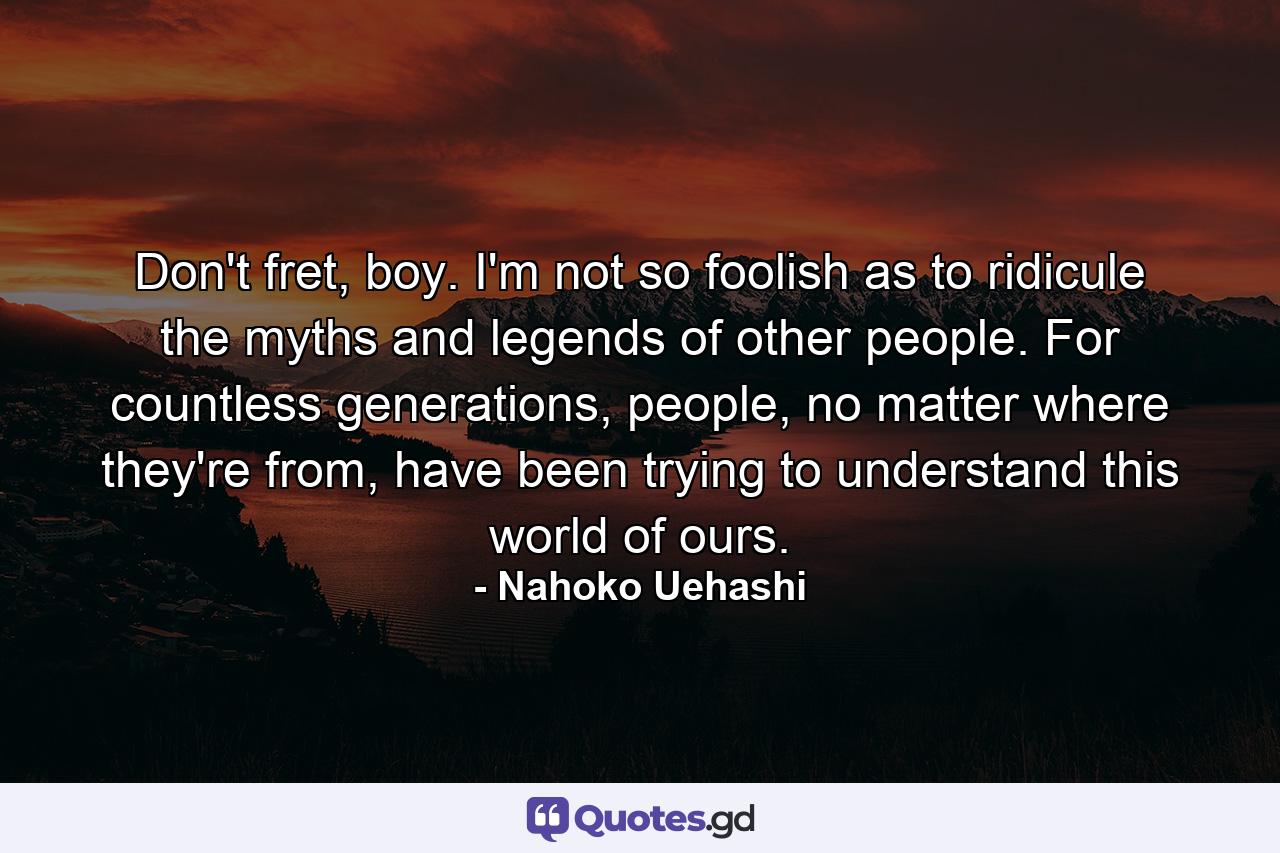 Don't fret, boy. I'm not so foolish as to ridicule the myths and legends of other people. For countless generations, people, no matter where they're from, have been trying to understand this world of ours. - Quote by Nahoko Uehashi