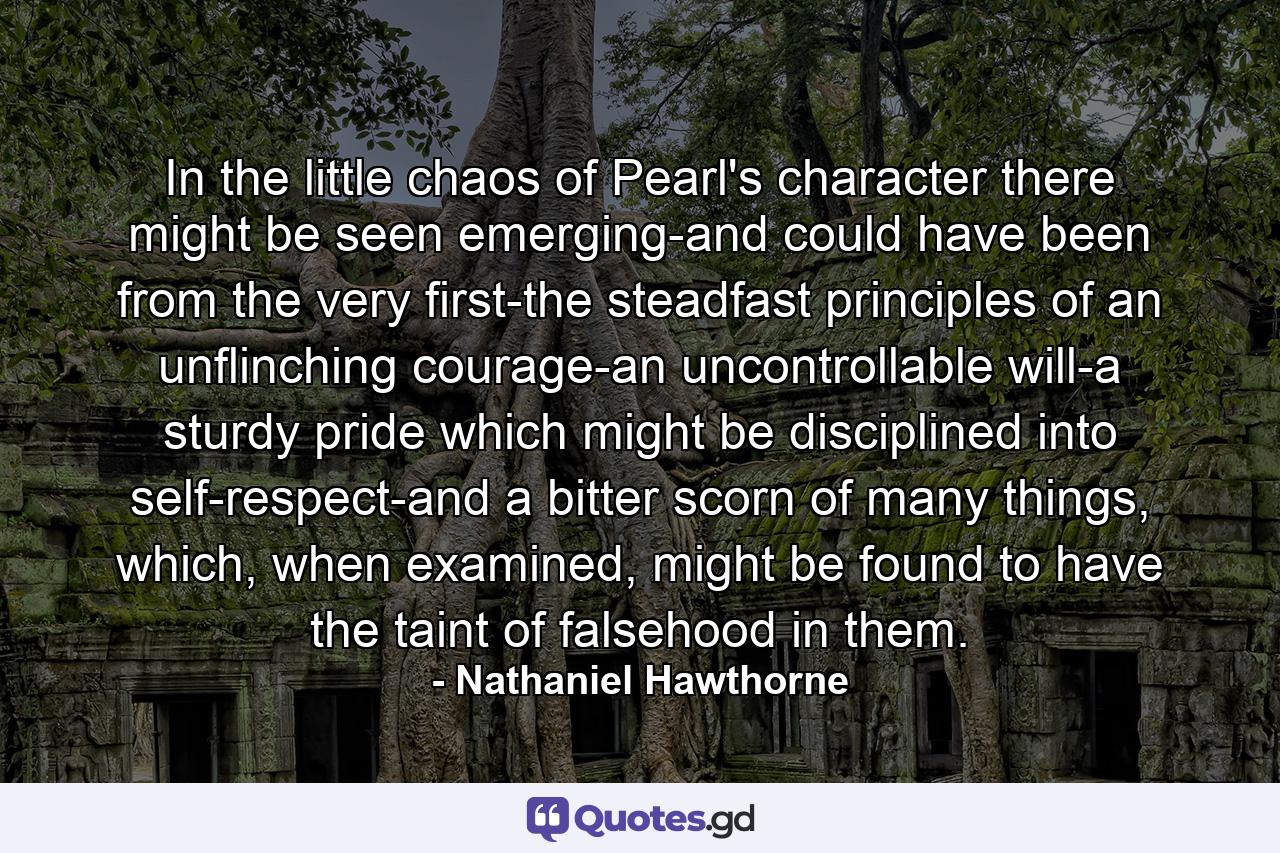 In the little chaos of Pearl's character there might be seen emerging-and could have been from the very first-the steadfast principles of an unflinching courage-an uncontrollable will-a sturdy pride which might be disciplined into self-respect-and a bitter scorn of many things, which, when examined, might be found to have the taint of falsehood in them. - Quote by Nathaniel Hawthorne