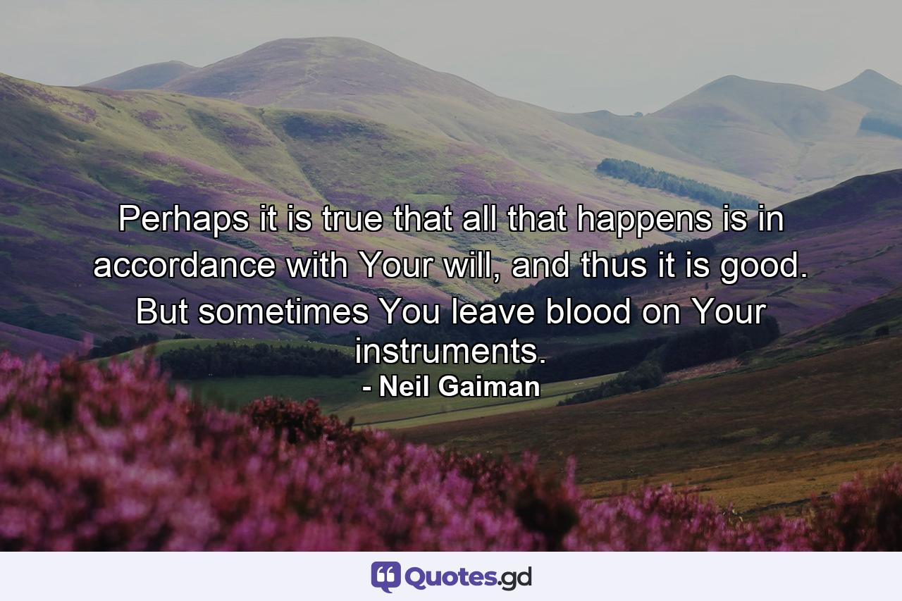 Perhaps it is true that all that happens is in accordance with Your will, and thus it is good. But sometimes You leave blood on Your instruments. - Quote by Neil Gaiman