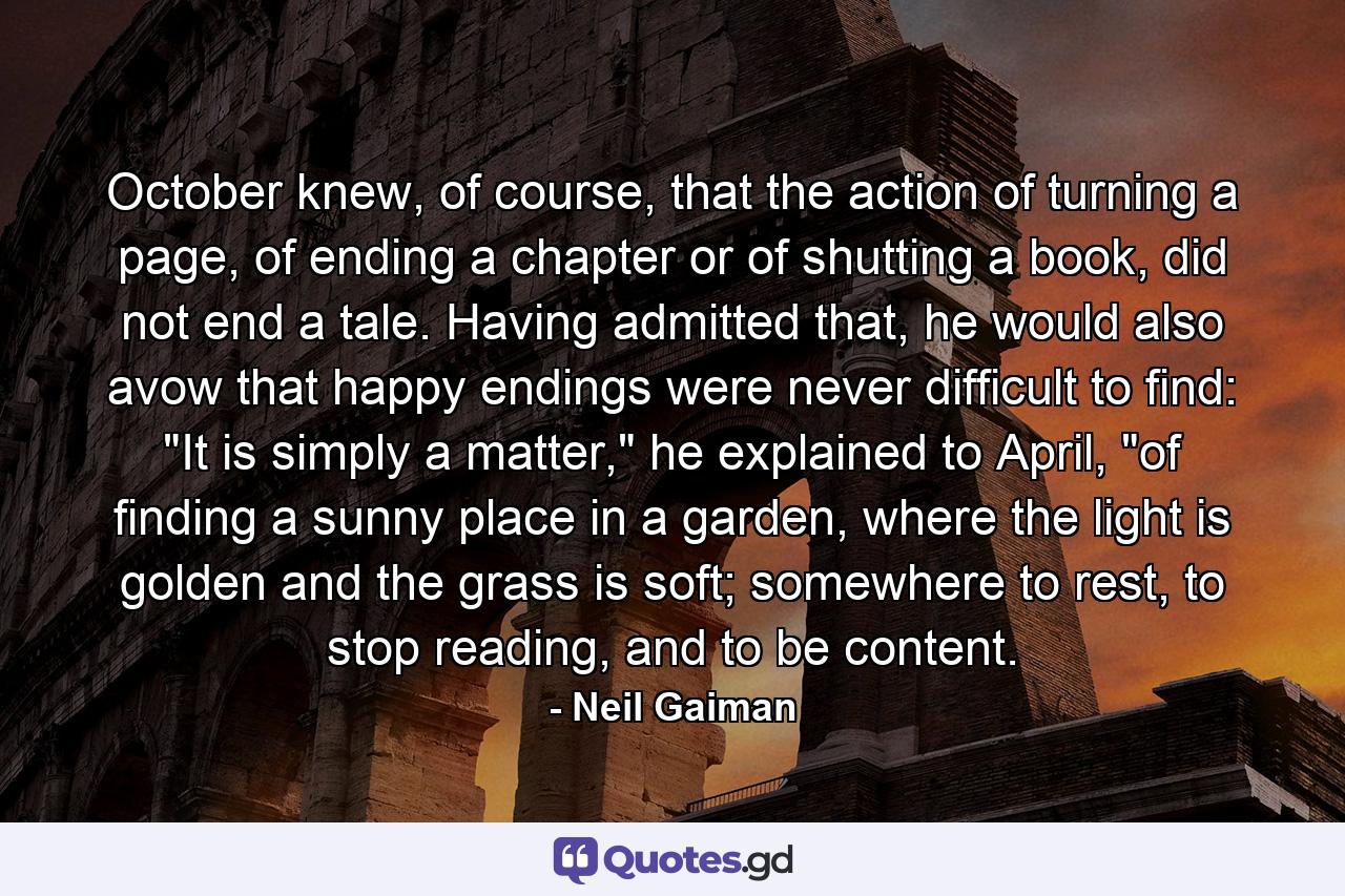 October knew, of course, that the action of turning a page, of ending a chapter or of shutting a book, did not end a tale. Having admitted that, he would also avow that happy endings were never difficult to find: 