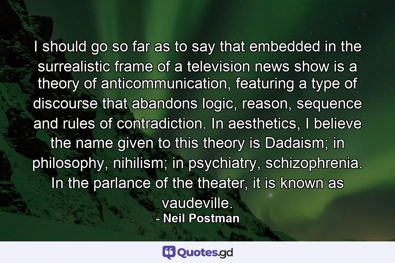 I should go so far as to say that embedded in the surrealistic frame of a television news show is a theory of anticommunication, featuring a type of discourse that abandons logic, reason, sequence and rules of contradiction. In aesthetics, I believe the name given to this theory is Dadaism; in philosophy, nihilism; in psychiatry, schizophrenia. In the parlance of the theater, it is known as vaudeville. - Quote by Neil Postman