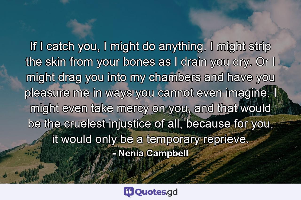 If I catch you, I might do anything. I might strip the skin from your bones as I drain you dry. Or I might drag you into my chambers and have you pleasure me in ways you cannot even imagine. I might even take mercy on you, and that would be the cruelest injustice of all, because for you, it would only be a temporary reprieve. - Quote by Nenia Campbell