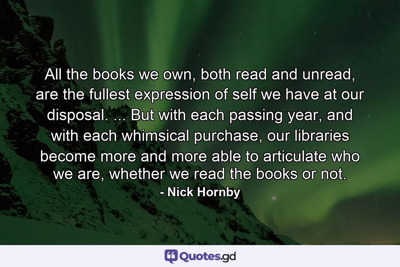 All the books we own, both read and unread, are the fullest expression of self we have at our disposal. ... But with each passing year, and with each whimsical purchase, our libraries become more and more able to articulate who we are, whether we read the books or not. - Quote by Nick Hornby