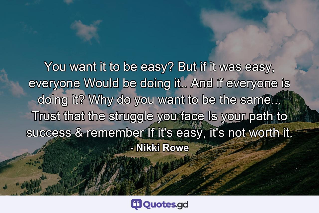 You want it to be easy? But if it was easy, everyone Would be doing it.. And if everyone is doing it? Why do you want to be the same... Trust that the struggle you face Is your path to success & remember If it's easy, it's not worth it. - Quote by Nikki Rowe