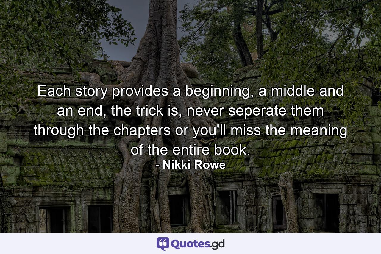 Each story provides a beginning, a middle and an end, the trick is, never seperate them through the chapters or you'll miss the meaning of the entire book. - Quote by Nikki Rowe