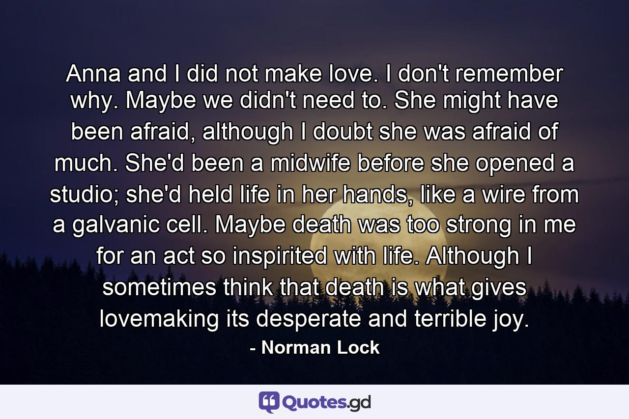 Anna and I did not make love. I don't remember why. Maybe we didn't need to. She might have been afraid, although I doubt she was afraid of much. She'd been a midwife before she opened a studio; she'd held life in her hands, like a wire from a galvanic cell. Maybe death was too strong in me for an act so inspirited with life. Although I sometimes think that death is what gives lovemaking its desperate and terrible joy. - Quote by Norman Lock