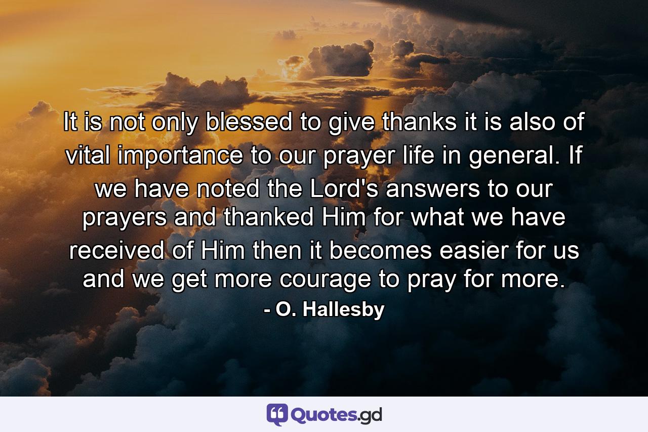 It is not only blessed to give thanks  it is also of vital importance to our prayer life in general. If we have noted the Lord's answers to our prayers and thanked Him for what we have received of Him  then it becomes easier for us  and we get more courage  to pray for more. - Quote by O. Hallesby