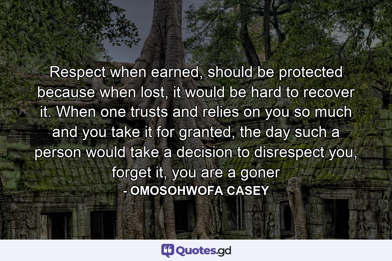 Respect when earned, should be protected because when lost, it would be hard to recover it. When one trusts and relies on you so much and you take it for granted, the day such a person would take a decision to disrespect you, forget it, you are a goner - Quote by OMOSOHWOFA CASEY